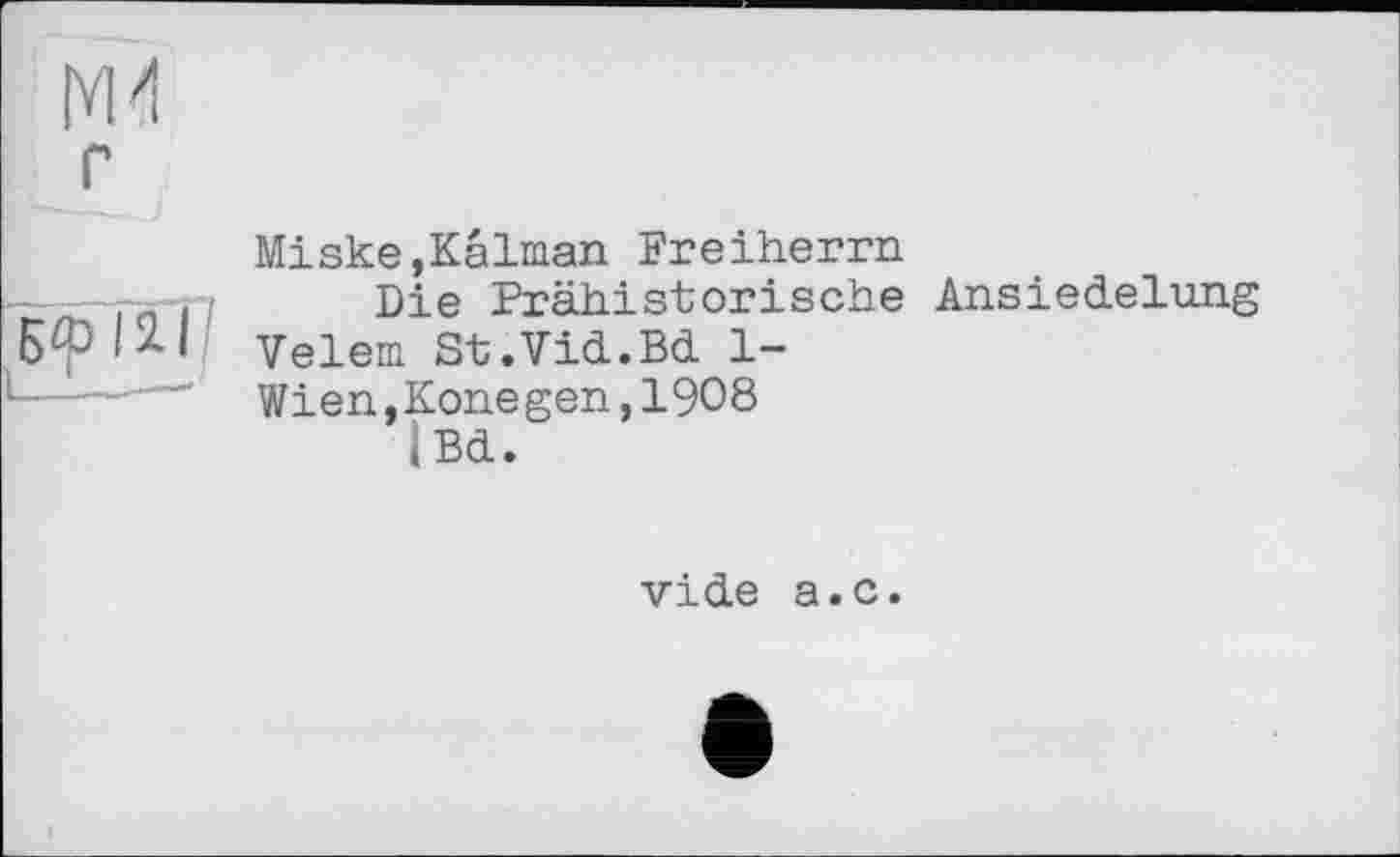 ﻿УМ
г
Miske,Kalman Freiherrn
____Die Prähistorische Ansiedelung
| 2. | Velem St.Vid.Bd 1-
-—~— Wien,Konegen,1908
|Bd.
vide a.c.